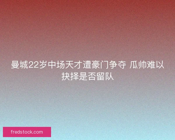 曼城22岁中场天才遭豪门争夺 瓜帅难以抉择是否留队