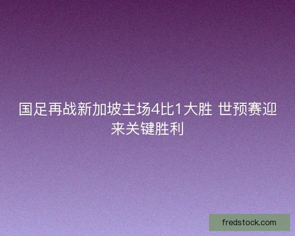 国足再战新加坡主场4比1大胜 世预赛迎来关键胜利