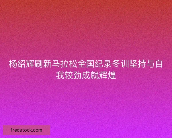 杨绍辉刷新马拉松全国纪录冬训坚持与自我较劲成就辉煌