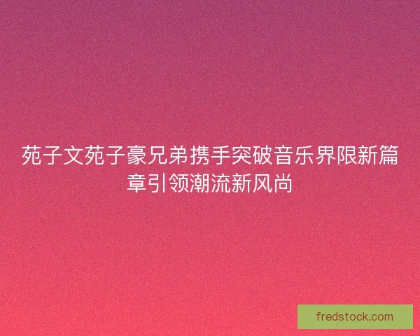 苑子文苑子豪兄弟携手突破音乐界限新篇章引领潮流新风尚