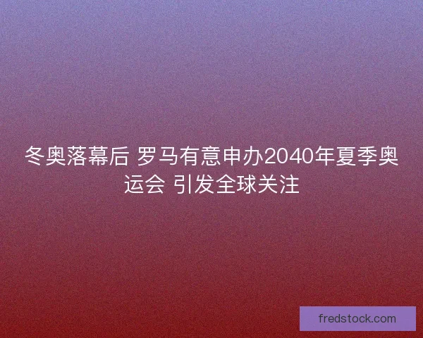 冬奥落幕后 罗马有意申办2040年夏季奥运会 引发全球关注