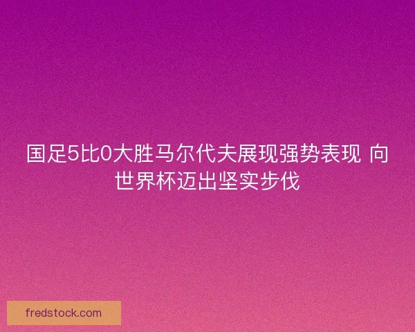 国足5比0大胜马尔代夫展现强势表现 向世界杯迈出坚实步伐