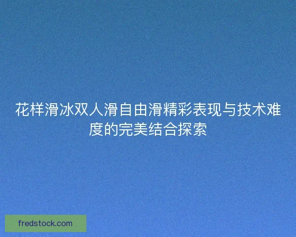 花样滑冰双人滑自由滑精彩表现与技术难度的完美结合探索