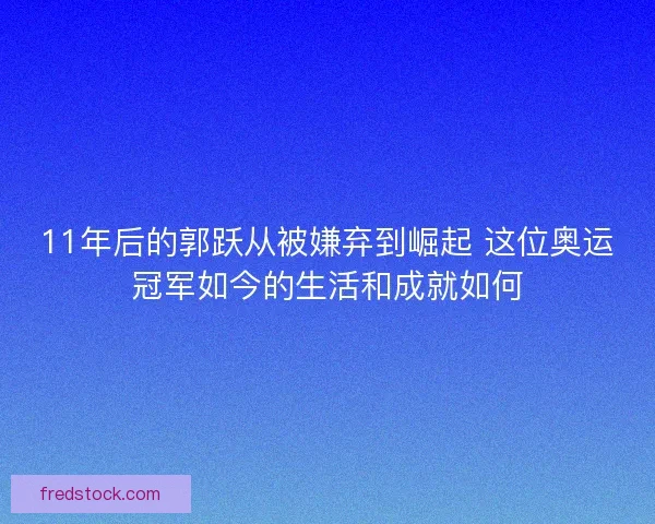 11年后的郭跃从被嫌弃到崛起 这位奥运冠军如今的生活和成就如何