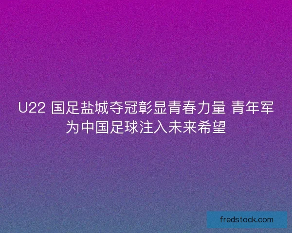 U22 国足盐城夺冠彰显青春力量 青年军为中国足球注入未来希望