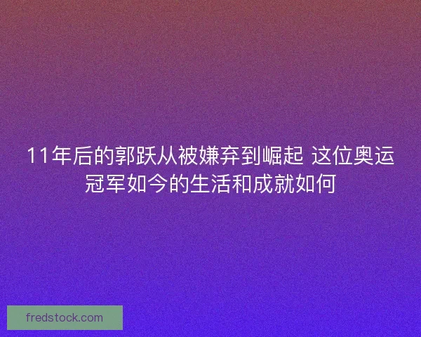 11年后的郭跃从被嫌弃到崛起 这位奥运冠军如今的生活和成就如何