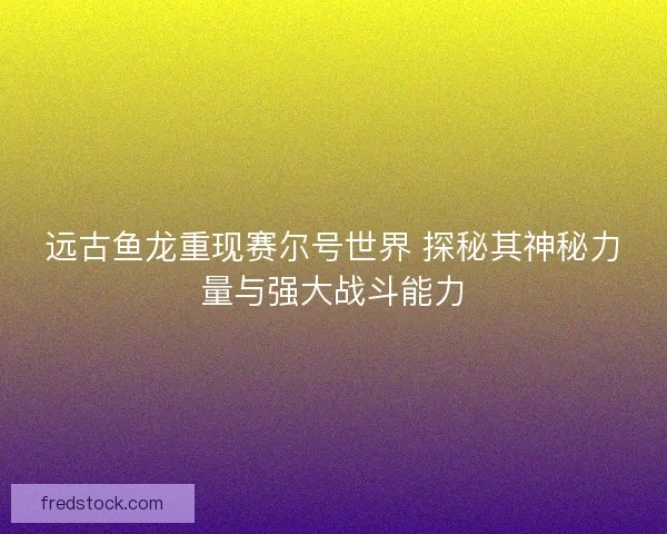 远古鱼龙重现赛尔号世界 探秘其神秘力量与强大战斗能力