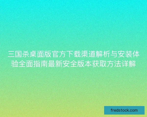 三国杀桌面版官方下载渠道解析与安装体验全面指南最新安全版本获取方法详解